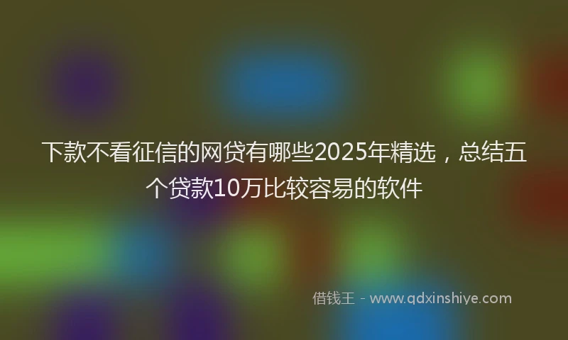 下款不看征信的网贷有哪些2025年精选，总结五个贷款10万比较容易的软件