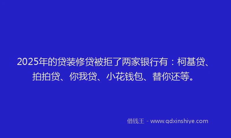 2025年的贷装修贷被拒了两家银行有：柯基贷、拍拍贷、你我贷、小花钱包、替你还等。