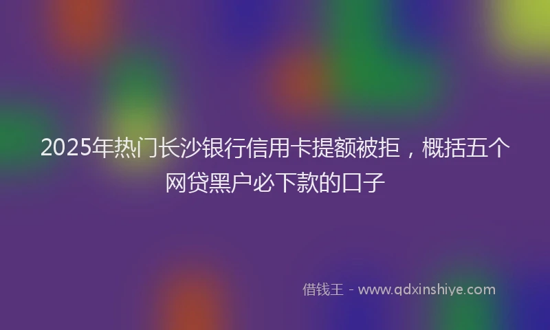 2025年热门长沙银行信用卡提额被拒，概括五个网贷黑户必下款的口子
