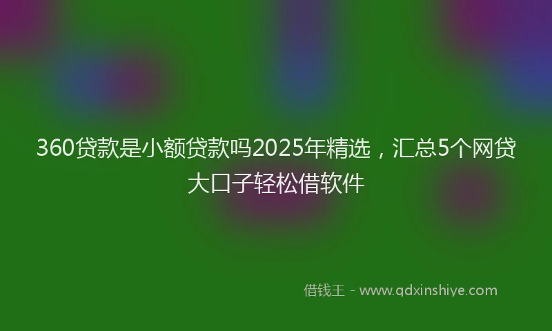 360贷款是小额贷款吗2025年精选，汇总5个网贷大口子轻松借软件