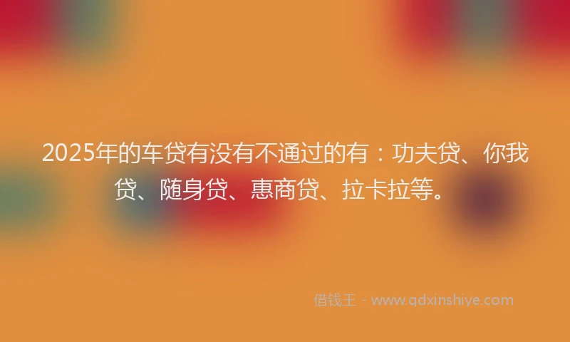 2025年的车贷有没有不通过的有：功夫贷、你我贷、随身贷、惠商贷、拉卡拉等。
