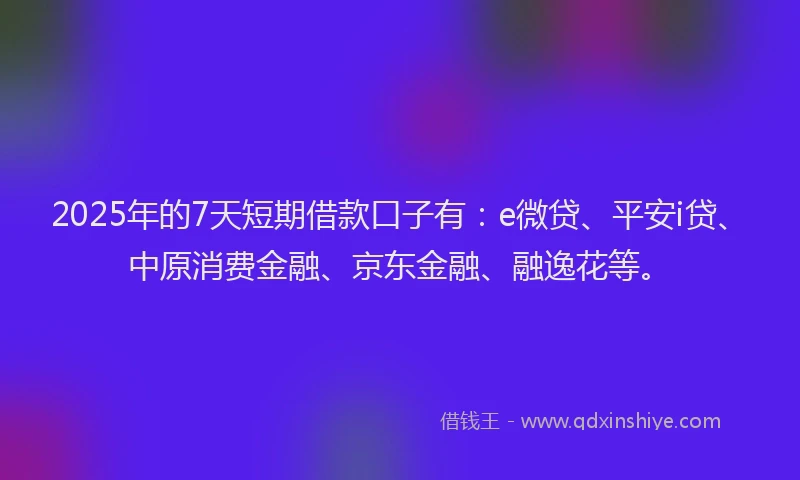 2025年的7天短期借款口子有：e微贷、平安i贷、中原消费金融、京东金融、融逸花等。