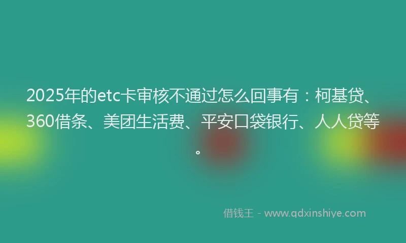 2025年的etc卡审核不通过怎么回事有：柯基贷、360借条、美团生活费、平安口袋银行、人人贷等。