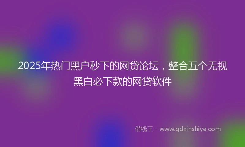 2025年热门黑户秒下的网贷论坛，整合五个无视黑白必下款的网贷软件