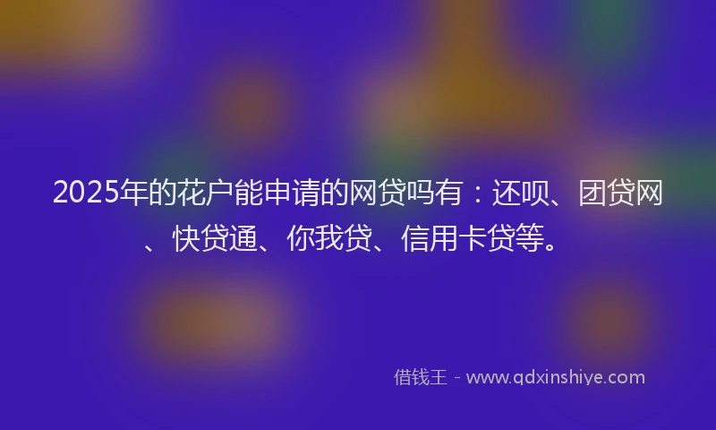 2025年的花户能申请的网贷吗有：还呗、团贷网、快贷通、你我贷、信用卡贷等。