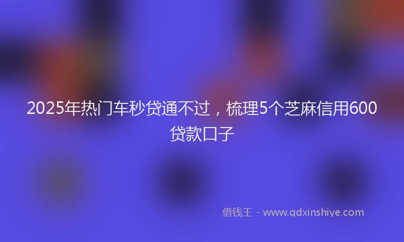 2025年热门车秒贷通不过，梳理5个芝麻信用600贷款口子