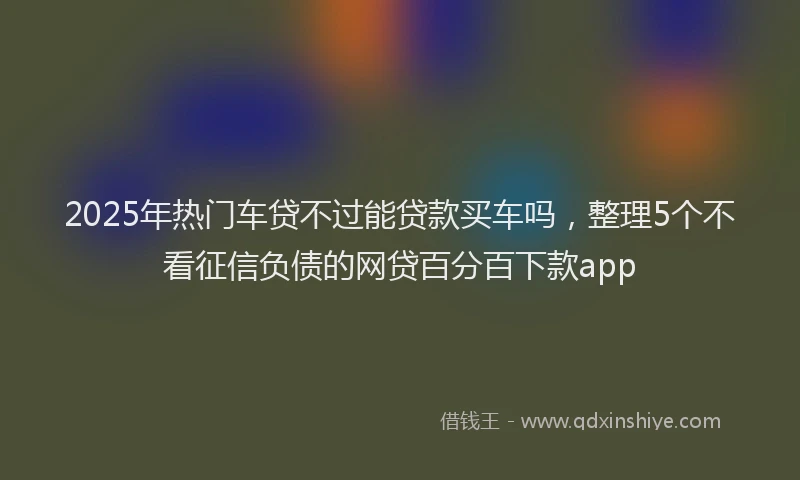 2025年热门车贷不过能贷款买车吗，整理5个不看征信负债的网贷百分百下款app