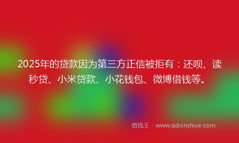 2025年的贷款因为第三方正信被拒有：还呗、读秒贷、小米贷款、小花钱包、微博借钱等。