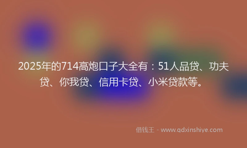 2025年的714高炮口子大全有：51人品贷、功夫贷、你我贷、信用卡贷、小米贷款等。