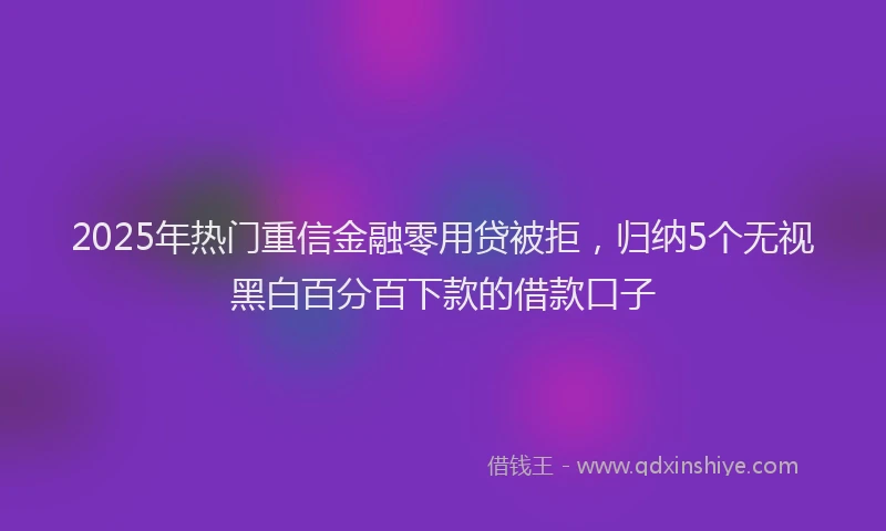 2025年热门重信金融零用贷被拒，归纳5个无视黑白百分百下款的借款口子