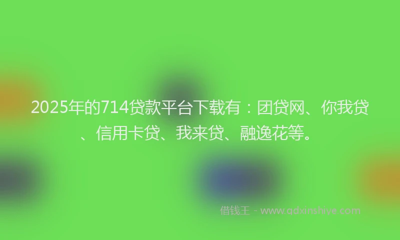2025年的714贷款平台下载有：团贷网、你我贷、信用卡贷、我来贷、融逸花等。