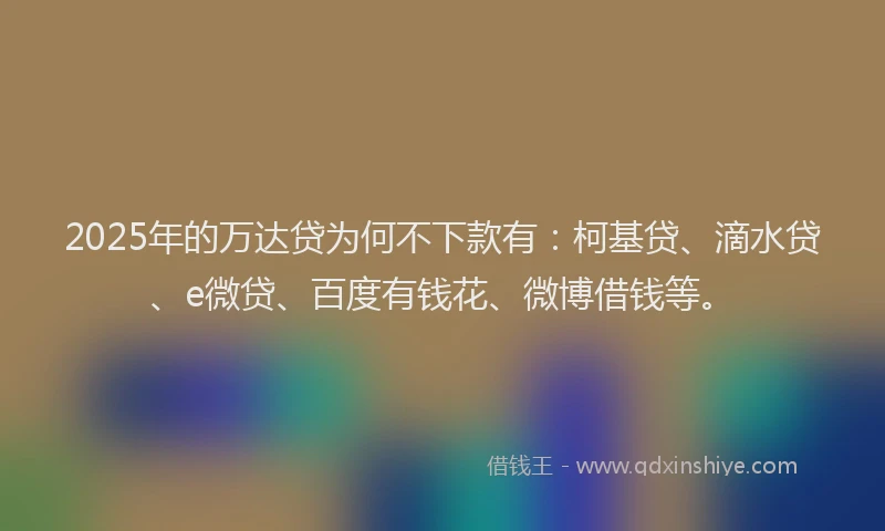 2025年的万达贷为何不下款有：柯基贷、滴水贷、e微贷、百度有钱花、微博借钱等。