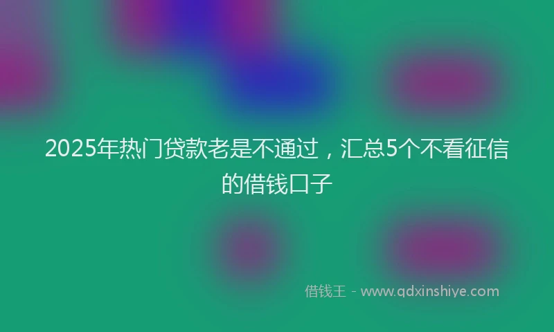 2025年热门贷款老是不通过，汇总5个不看征信的借钱口子
