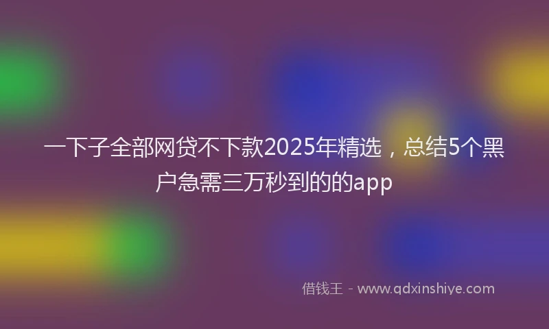 一下子全部网贷不下款2025年精选，总结5个黑户急需三万秒到的的app
