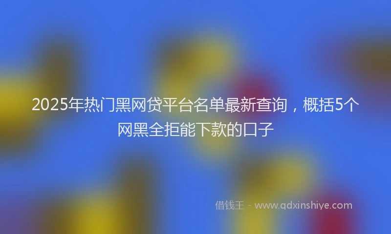 2025年热门黑网贷平台名单最新查询，概括5个网黑全拒能下款的口子