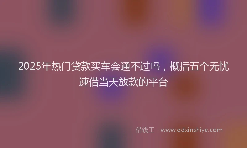 2025年热门贷款买车会通不过吗，概括五个无忧速借当天放款的平台