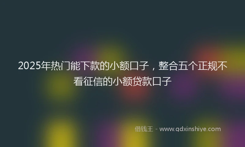 2025年热门能下款的小额口子，整合五个正规不看征信的小额贷款口子