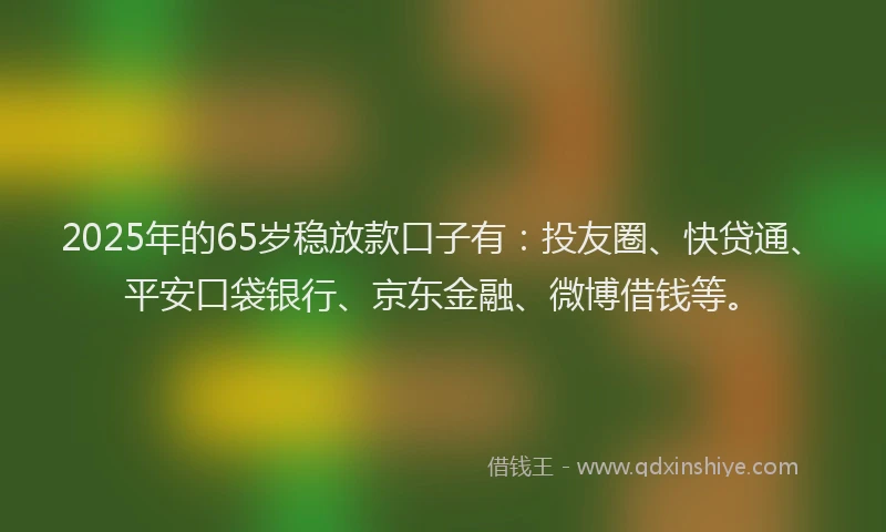 2025年的65岁稳放款口子有：投友圈、快贷通、平安口袋银行、京东金融、微博借钱等。