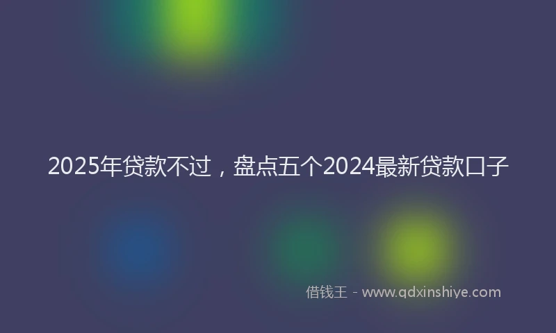 2025年贷款不过，盘点五个2024最新贷款口子