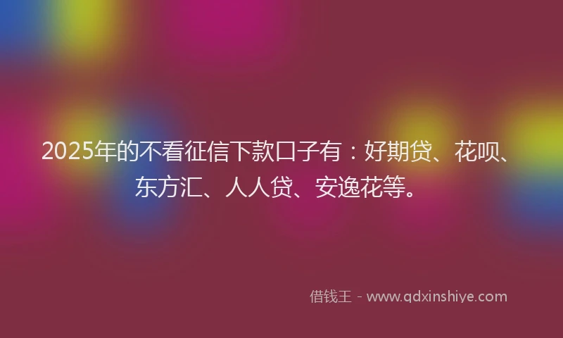 2025年的不看征信下款口子有：好期贷、花呗、东方汇、人人贷、安逸花等。