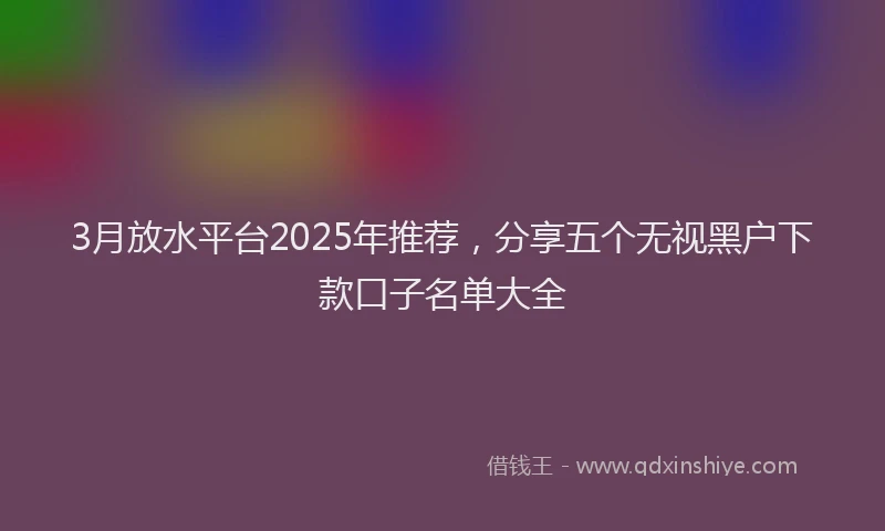 3月放水平台2025年推荐，分享五个无视黑户下款口子名单大全