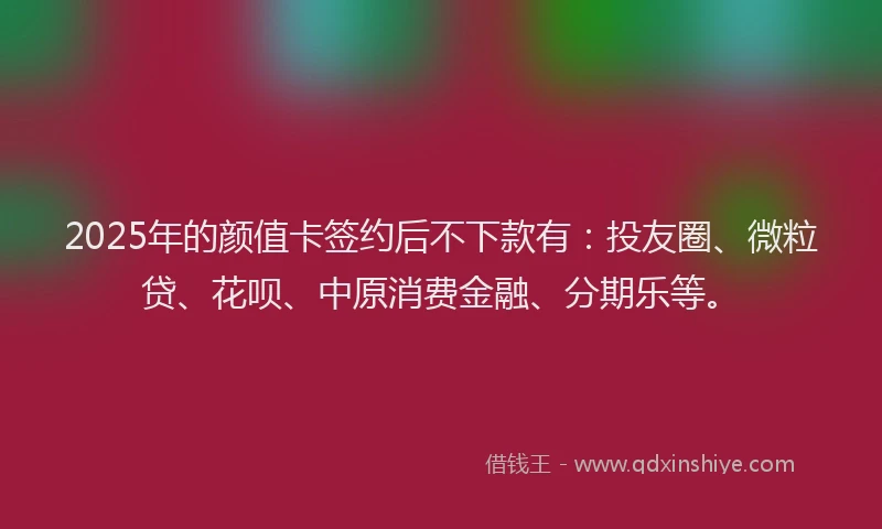 2025年的颜值卡签约后不下款有：投友圈、微粒贷、花呗、中原消费金融、分期乐等。