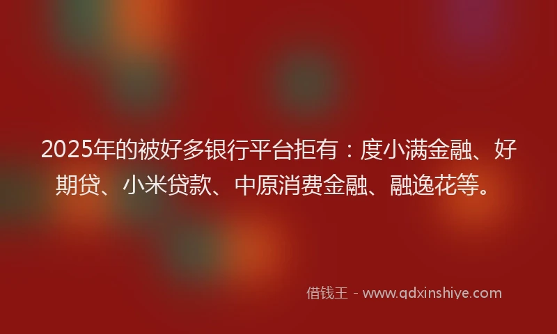2025年的被好多银行平台拒有：度小满金融、好期贷、小米贷款、中原消费金融、融逸花等。