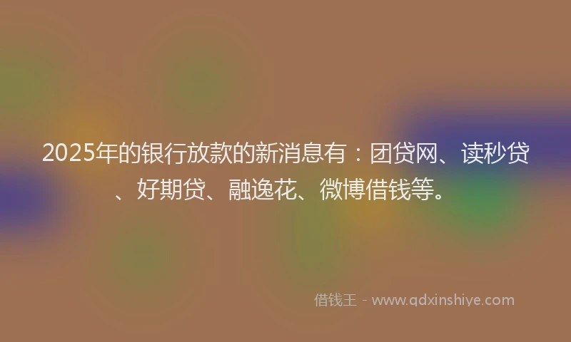2025年的银行放款的新消息有：团贷网、读秒贷、好期贷、融逸花、微博借钱等。