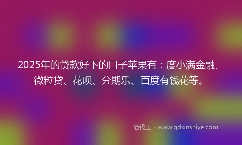 2025年的贷款好下的口子苹果有：度小满金融、微粒贷、花呗、分期乐、百度有钱花等。