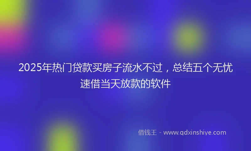2025年热门贷款买房子流水不过，总结五个无忧速借当天放款的软件
