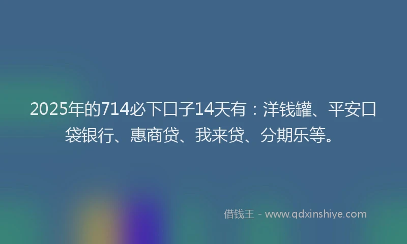 2025年的714必下口子14天有：洋钱罐、平安口袋银行、惠商贷、我来贷、分期乐等。
