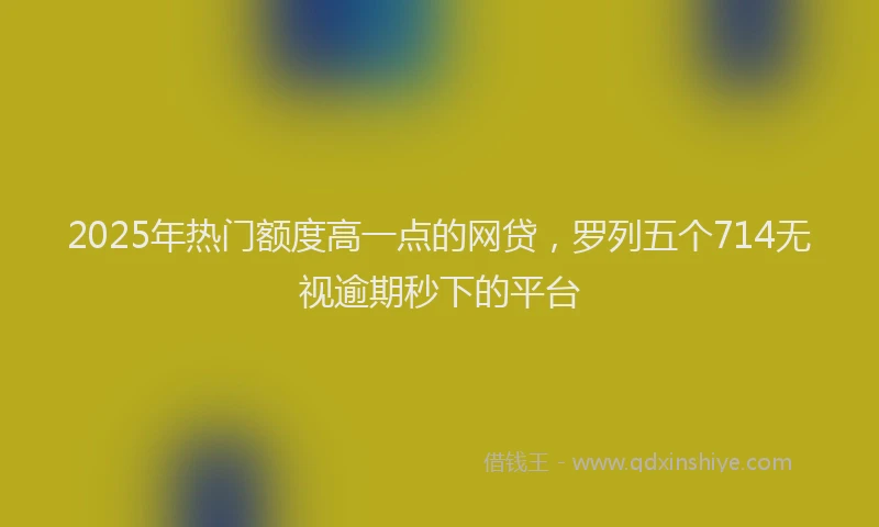 2025年热门额度高一点的网贷，罗列五个714无视逾期秒下的平台