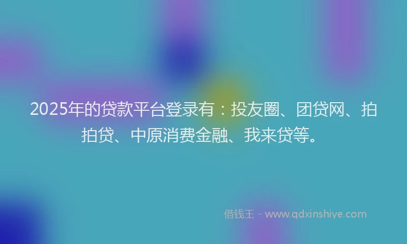 2025年的贷款平台登录有：投友圈、团贷网、拍拍贷、中原消费金融、我来贷等。