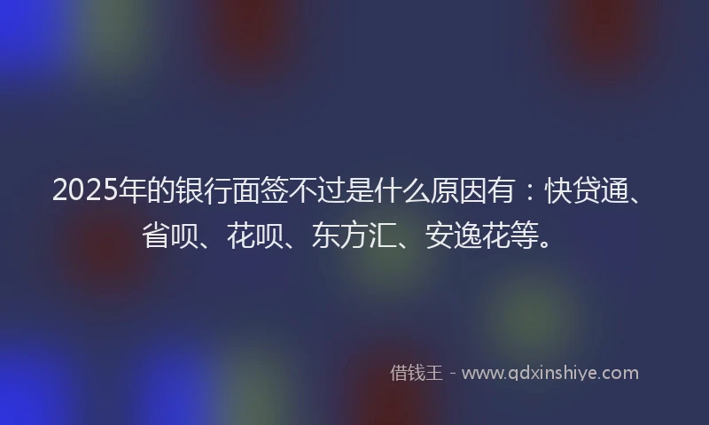 2025年的银行面签不过是什么原因有：快贷通、省呗、花呗、东方汇、安逸花等。