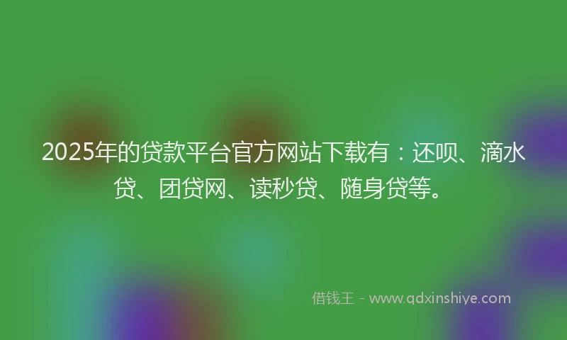 2025年的贷款平台官方网站下载有：还呗、滴水贷、团贷网、读秒贷、随身贷等。