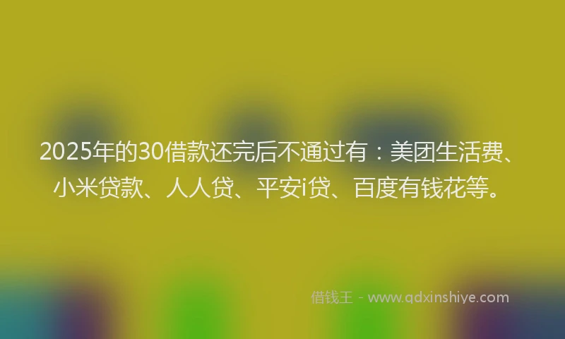 2025年的30借款还完后不通过有：美团生活费、小米贷款、人人贷、平安i贷、百度有钱花等。