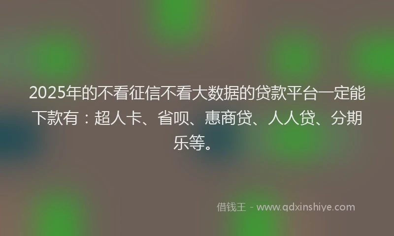 2025年的不看征信不看大数据的贷款平台一定能下款有：超人卡、省呗、惠商贷、人人贷、分期乐等。