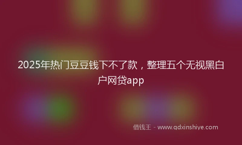 2025年热门豆豆钱下不了款，整理五个无视黑白户网贷app