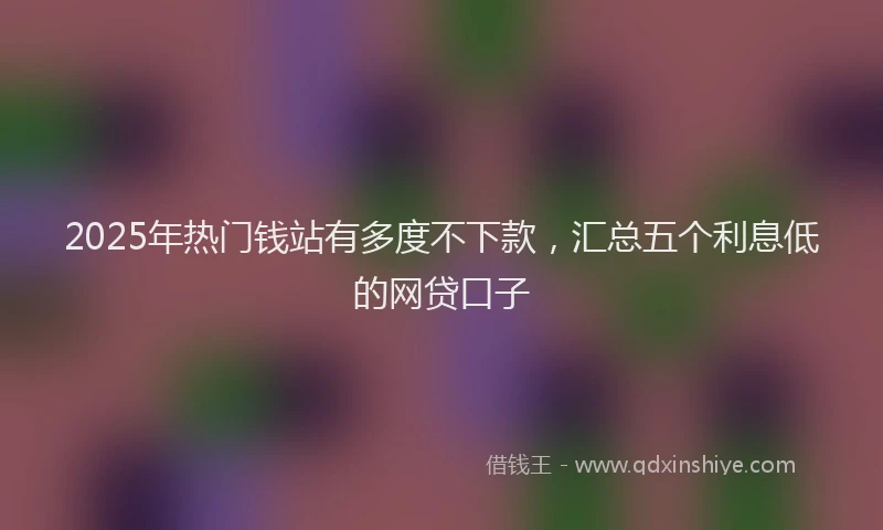 2025年热门钱站有多度不下款，汇总五个利息低的网贷口子