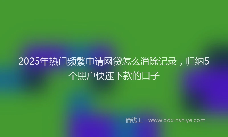 2025年热门频繁申请网贷怎么消除记录，归纳5个黑户快速下款的口子