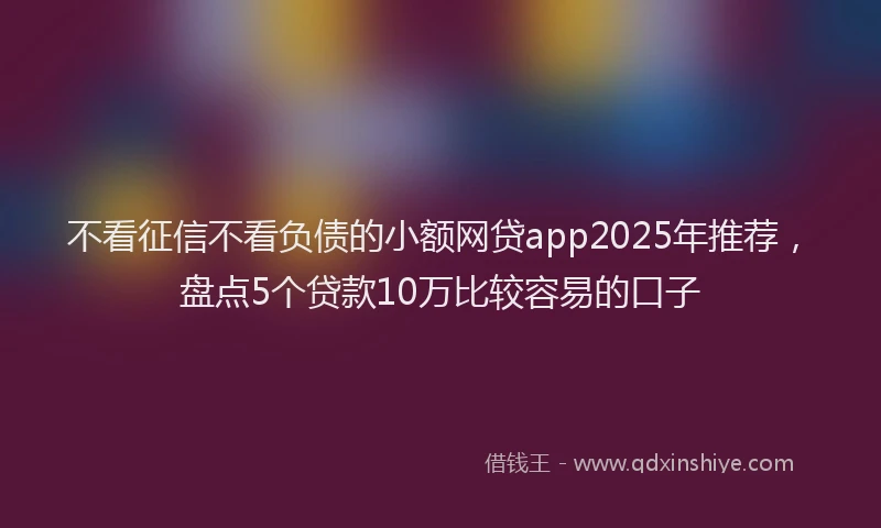 不看征信不看负债的小额网贷app2025年推荐，盘点5个贷款10万比较容易的口子