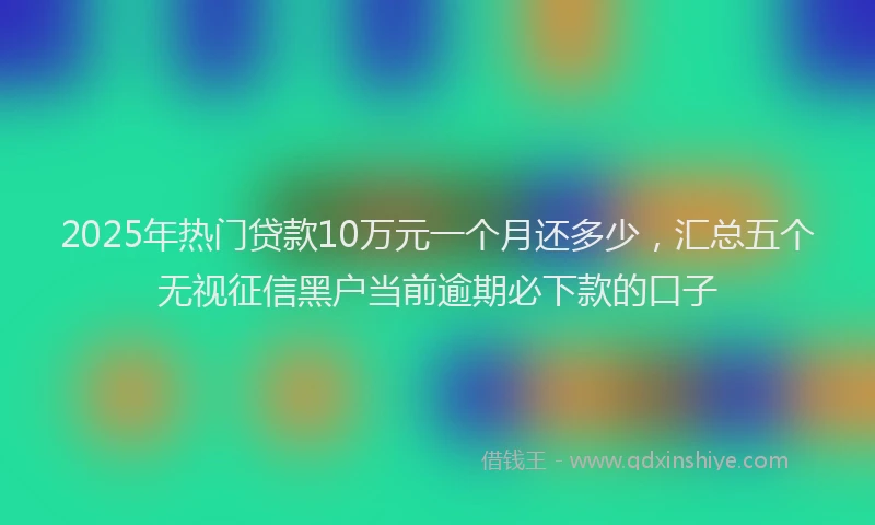 2025年热门贷款10万元一个月还多少，汇总五个无视征信黑户当前逾期必下款的口子