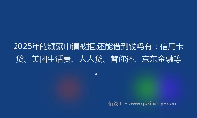 2025年的频繁申请被拒,还能借到钱吗有：信用卡贷、美团生活费、人人贷、替你还、京东金融等。