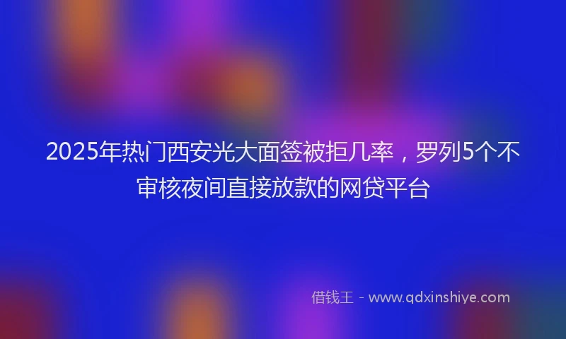 2025年热门西安光大面签被拒几率，罗列5个不审核夜间直接放款的网贷平台