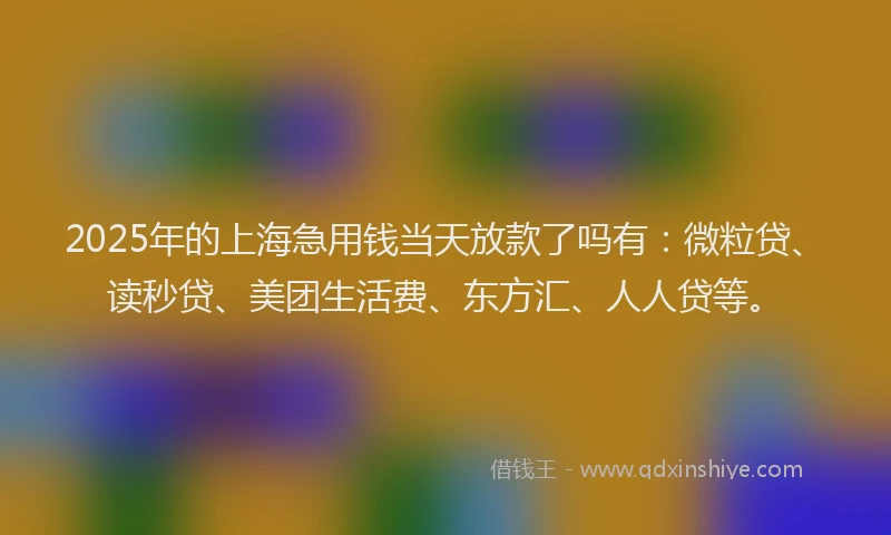 2025年的上海急用钱当天放款了吗有：微粒贷、读秒贷、美团生活费、东方汇、人人贷等。