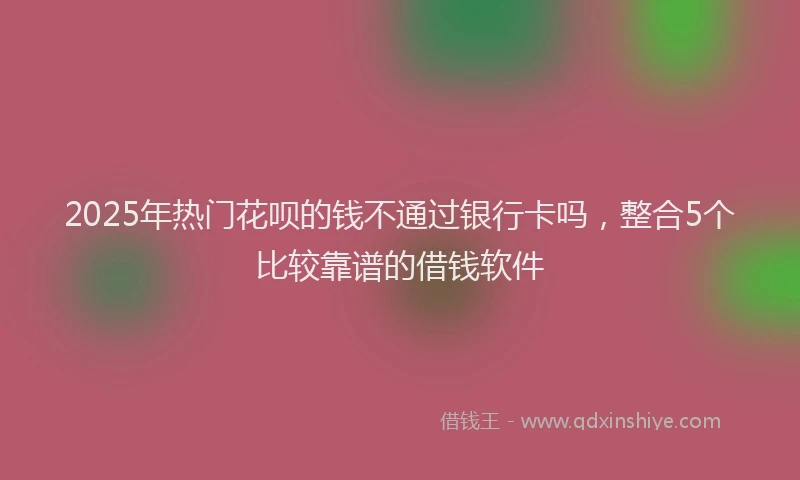 2025年热门花呗的钱不通过银行卡吗，整合5个比较靠谱的借钱软件