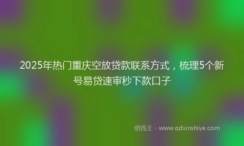 2025年热门重庆空放贷款联系方式，梳理5个新号易贷速审秒下款口子