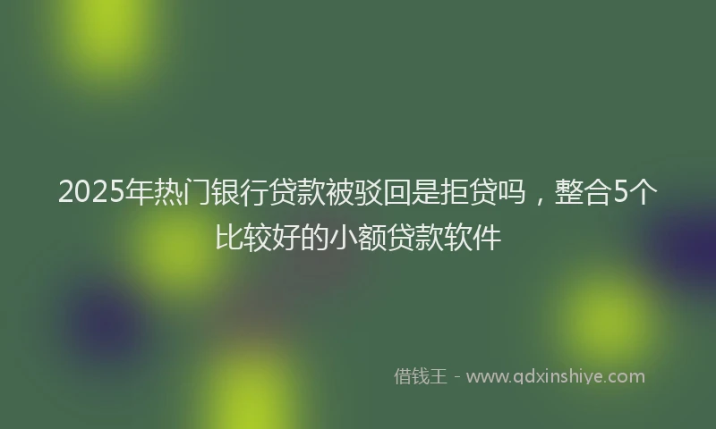 2025年热门银行贷款被驳回是拒贷吗，整合5个比较好的小额贷款软件