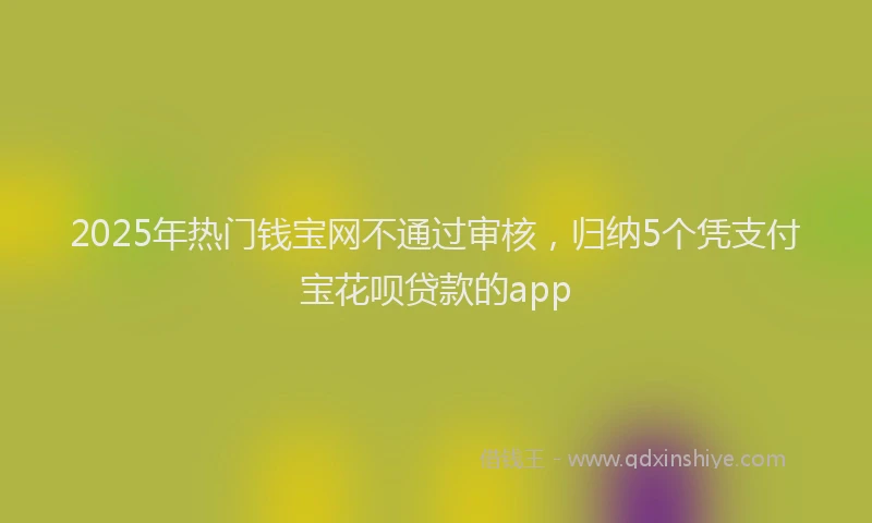 2025年热门钱宝网不通过审核，归纳5个凭支付宝花呗贷款的app
