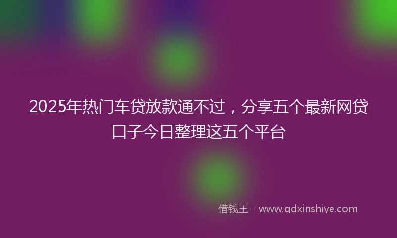 2025年热门车贷放款通不过，分享五个最新网贷口子今日整理这五个平台
